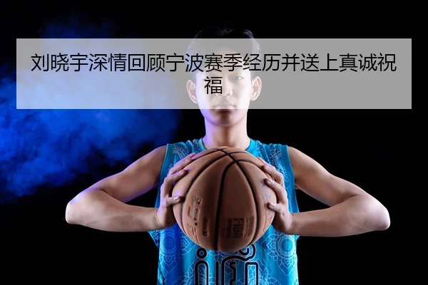 刘晓宇深情回顾宁波赛季经历并送上真诚祝福