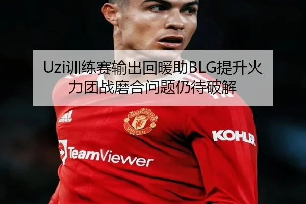 Uzi训练赛输出回暖助BLG提升火力团战磨合问题仍待破解
